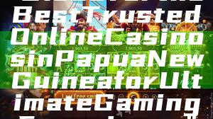 "Discover the Best Trusted Online Casinos in Papua New Guinea for Ultimate Gaming Experience"